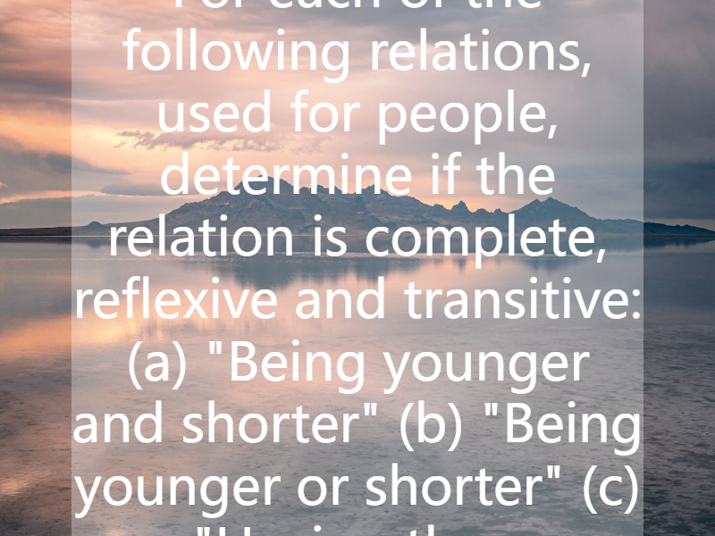 For each of the following relations, used for people, determine if the relation is complete, reflexive and transitive: (a) "Being younger and shorter" (b) "Being younger or shorter" (c) "Having the...