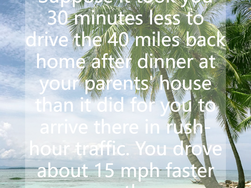 Suppose it took you 30 minutes less to drive the 40 miles back home after dinner at your parents' house than it did for you to arrive there in rush-hour traffic. You drove about 15 mph faster on th...