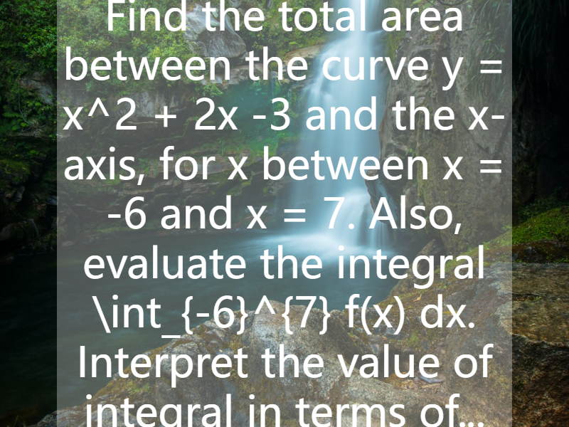 Find the total area between the curve y = x^2 + 2x -3 and the x-axis, for x between x = -6 and x = 7. Also, evaluate the integral \int_{-6}^{7} f(x) dx. Interpret the value of integral in terms of...