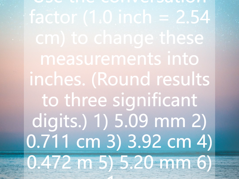 Use the conversation factor (1.0 inch = 2.54 cm) to change these measurements into inches. (Round results to three significant digits.) 1) 5.09 mm 2) 0.711 cm 3) 3.92 cm 4) 0.472 m 5) 5.20 mm 6) 1....