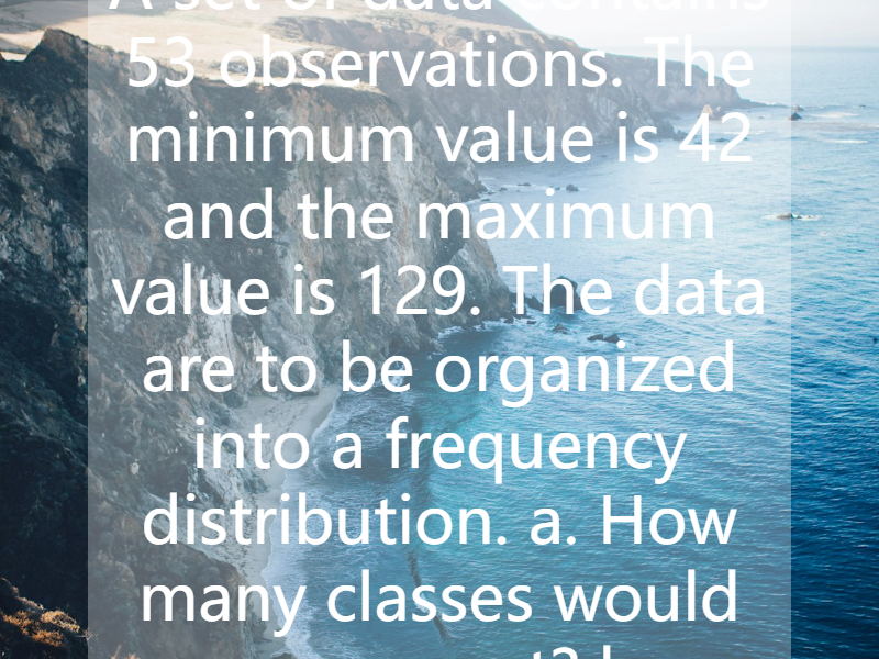 A set of data contains 53 observations. The minimum value is 42 and the maximum value is 129. The data are to be organized into a frequency distribution.  a. How many classes would you suggest?  b....