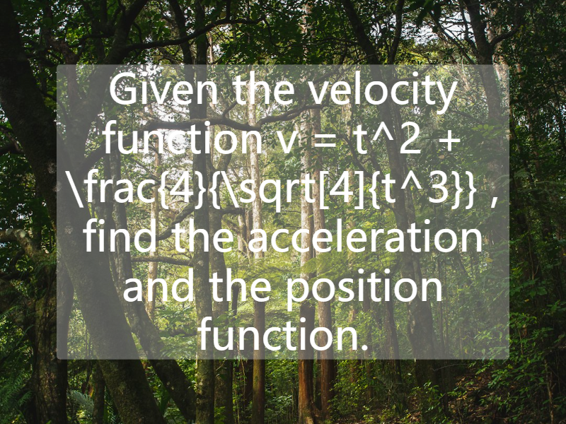 Given the velocity function   v = t^2 + \frac{4}{\sqrt[4]{t^3}} , find the acceleration and the position function.