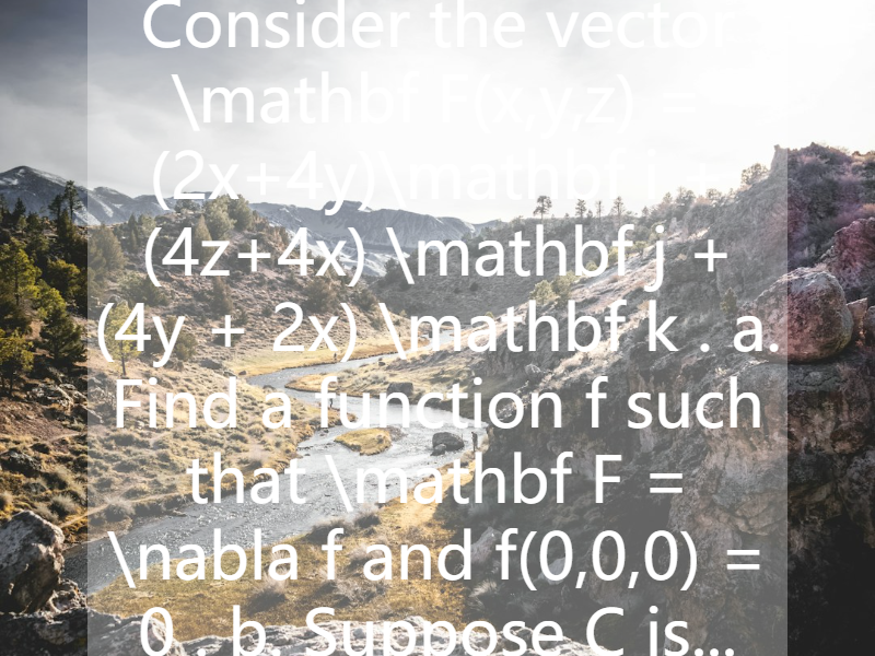 Consider the vector   \mathbf F(x,y,z) = (2x+4y)\mathbf i +(4z+4x) \mathbf j + (4y + 2x) \mathbf k . a. Find a function   f  such that   \mathbf F = \nabla f  and  f(0,0,0) = 0 . b. Suppose   C  is...