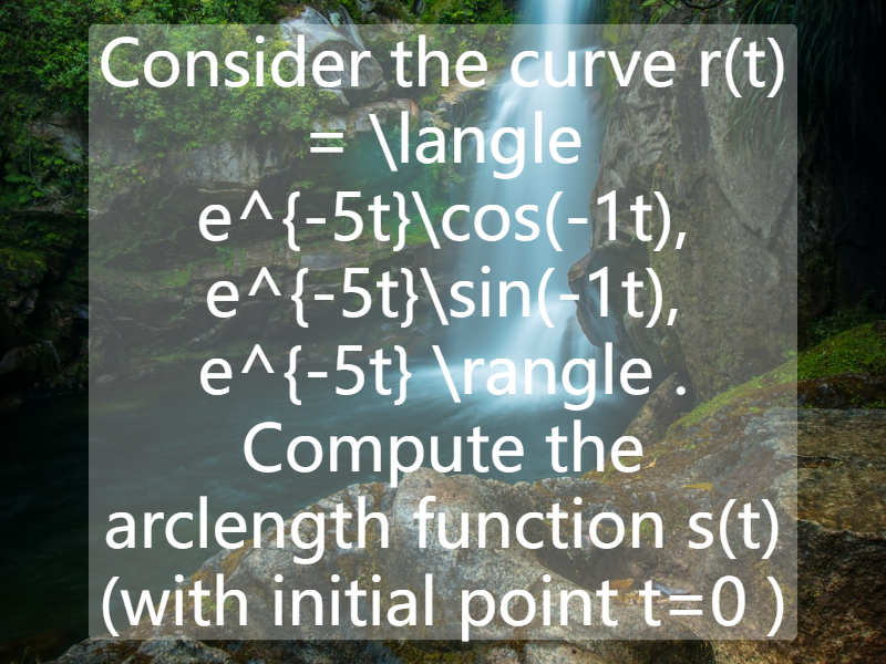 Consider the curve    r(t) = \langle e^{-5t}\cos(-1t), e^{-5t}\sin(-1t), e^{-5t} \rangle . Compute the arclength function   s(t) (with initial point   t=0 )