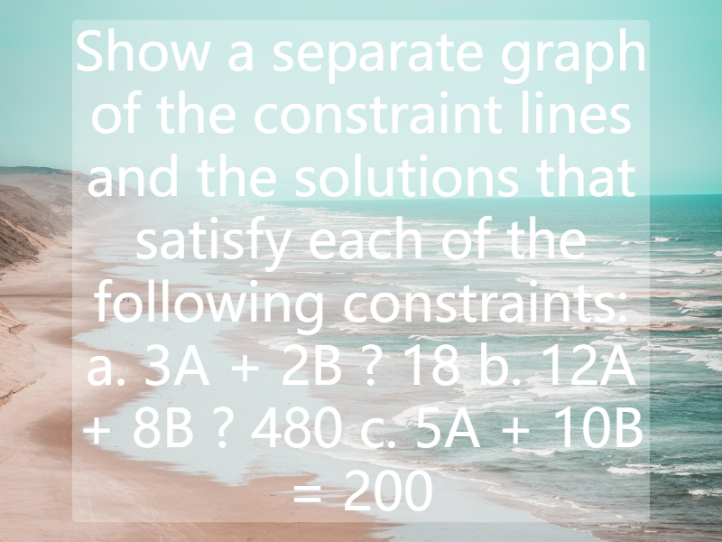 Show a separate graph of the constraint lines and the solutions that satisfy each of the following constraints:  a. 3A + 2B ? 18  b. 12A + 8B ? 480  c. 5A + 10B = 200