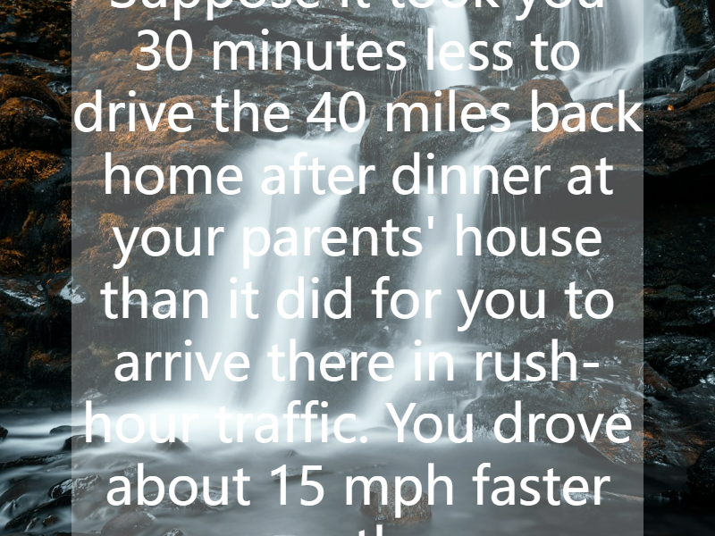 Suppose it took you 30 minutes less to drive the 40 miles back home after dinner at your parents' house than it did for you to arrive there in rush-hour traffic. You drove about 15 mph faster on th...