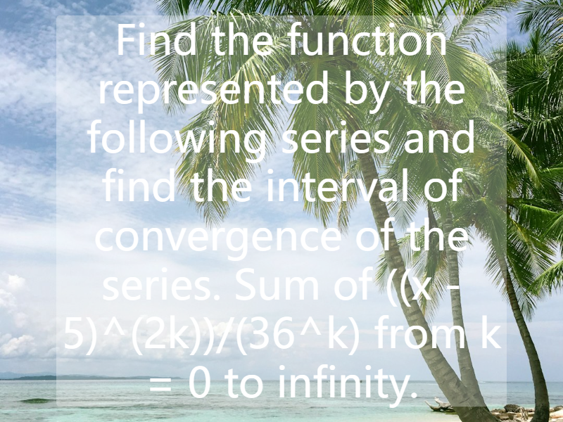 Find the function represented by the following series and find the interval of convergence of the series. Sum of ((x - 5)^(2k))/(36^k) from k = 0 to infinity.