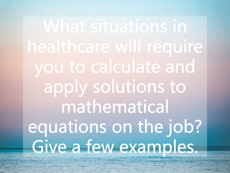 What situations in healthcare will require you to calculate and apply solutions to mathematical equations on the job? Give a few examples.