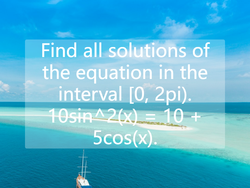 Find all solutions of the equation in the interval [0, 2pi). 10sin^2(x) = 10 + 5cos(x).