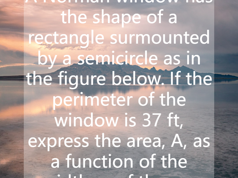 A Norman window has the shape of a rectangle surmounted by a semicircle as in the figure below. If the perimeter of the window is 37 ft, express the area, A, as a function of the width, x, of the w...