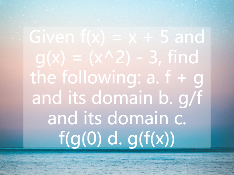 Given f(x) = x + 5 and g(x) = (x^2) - 3, find the following:  a. f + g and its domain  b. g/f and its domain  c. f(g(0)  d. g(f(x))