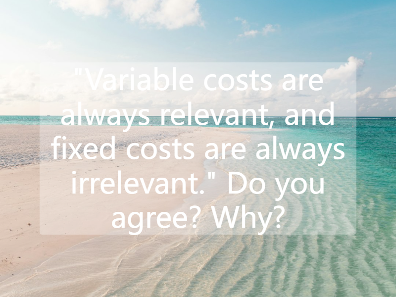 "Variable costs are always relevant, and fixed costs are always irrelevant." Do you agree? Why?