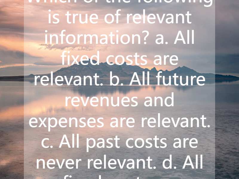 Which of the following is true of relevant information? a. All fixed costs are relevant. b. All future revenues and expenses are relevant. c. All past costs are never relevant. d. All fixed costs a...