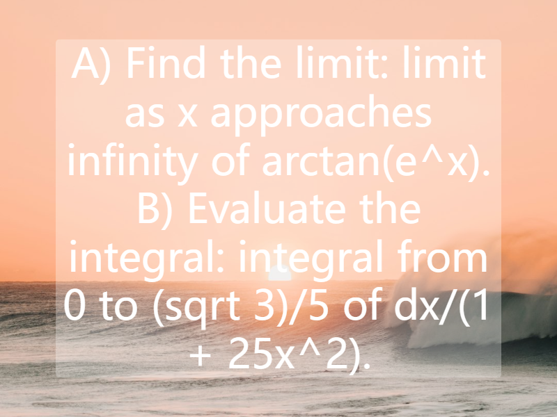 A) Find the limit: limit as x approaches infinity of arctan(e^x). B) Evaluate the integral: integral from 0 to (sqrt 3)/5 of dx/(1 + 25x^2).