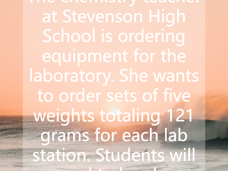 The chemistry teacher at Stevenson High School is ordering equipment for the laboratory. She wants to order sets of five weights totaling 121 grams for each lab station. Students will need to be ab...