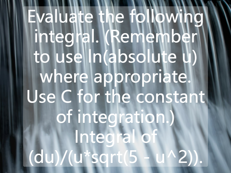 Evaluate the following integral. (Remember to use ln(absolute u) where appropriate. Use C for the constant of integration.) Integral of (du)/(u*sqrt(5 - u^2)).