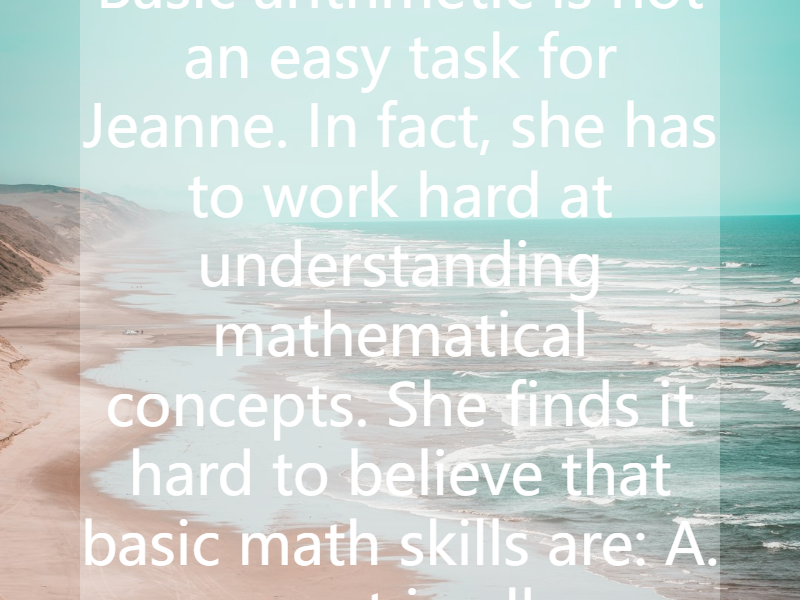 Basic arithmetic is not an easy task for Jeanne. In fact, she has to work hard at understanding mathematical concepts. She finds it hard to believe that basic math skills are:   A. present in all s...