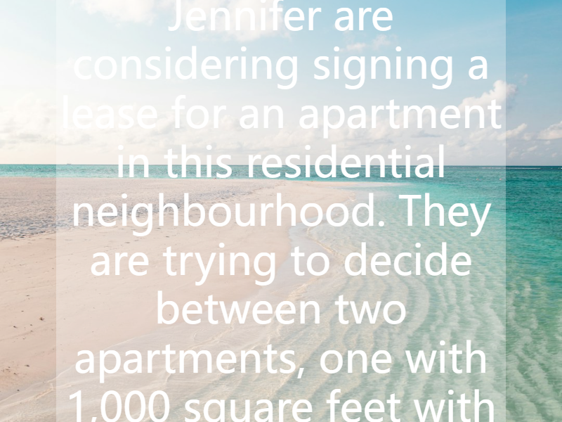 Your friends Jim and Jennifer are considering signing a lease for an apartment in this residential neighbourhood. They are trying to decide between two apartments, one with 1,000 square feet with a...