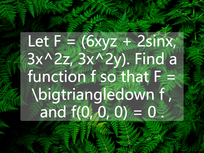 Let F = (6xyz + 2sinx, 3x^2z, 3x^2y). Find a function f so that F = \bigtriangledown f , and f(0, 0, 0) = 0 .