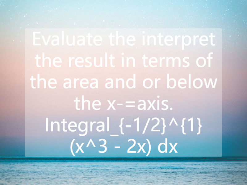 Evaluate the interpret the result in terms of the area and or below the x-=axis. Integral_{-1/2}^{1} (x^3 - 2x) dx