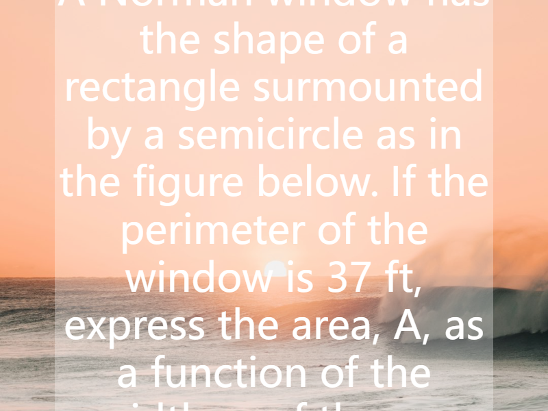 A Norman window has the shape of a rectangle surmounted by a semicircle as in the figure below. If the perimeter of the window is 37 ft, express the area, A, as a function of the width, x, of the w...