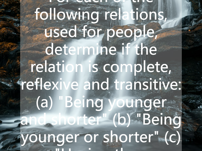 For each of the following relations, used for people, determine if the relation is complete, reflexive and transitive: (a) "Being younger and shorter" (b) "Being younger or shorter" (c) "Having the...