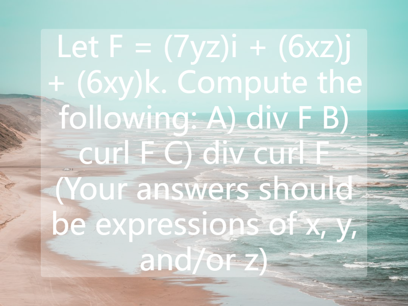 Let F = (7yz)i + (6xz)j + (6xy)k. Compute the following: A) div F B) curl F C) div curl F (Your answers should be expressions of x, y, and/or z)