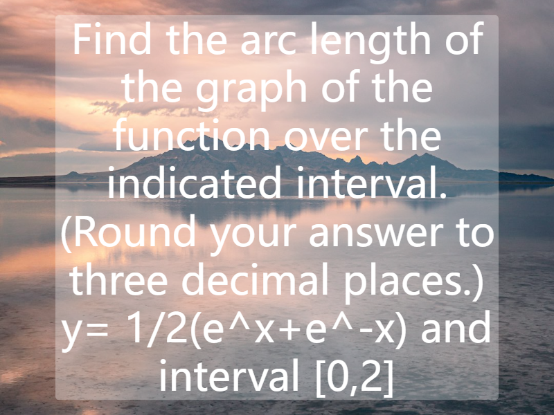 Find the arc length of the graph of the function over the indicated interval. (Round your answer to three decimal places.) y= 1/2(e^x+e^-x) and interval [0,2]