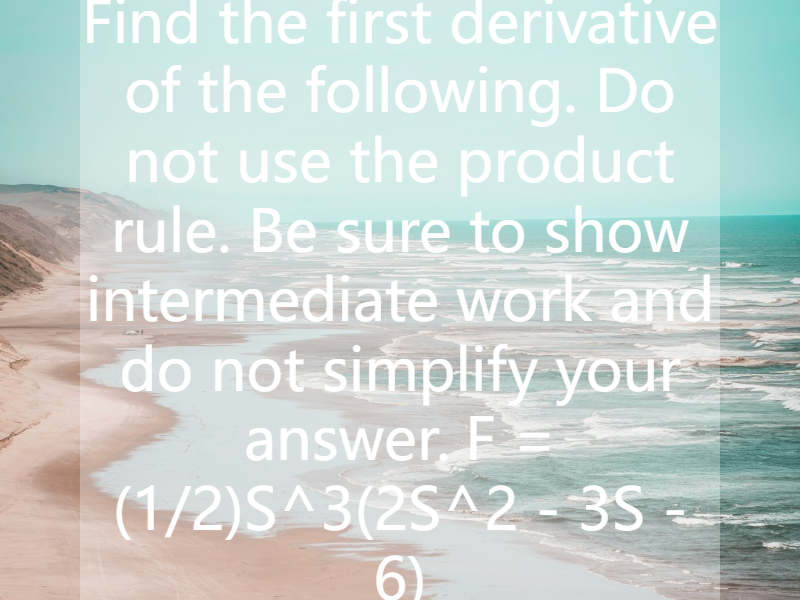 Find the first derivative of the following. Do not use the product rule. Be sure to show intermediate work and do not simplify your answer. F = (1/2)S^3(2S^2 - 3S - 6)