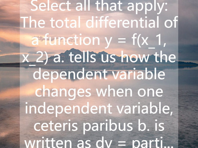 Select all that apply: The total differential of a function y = f(x_1, x_2) a. tells us how the dependent variable changes when one independent variable, ceteris paribus b. is written as dy = parti...