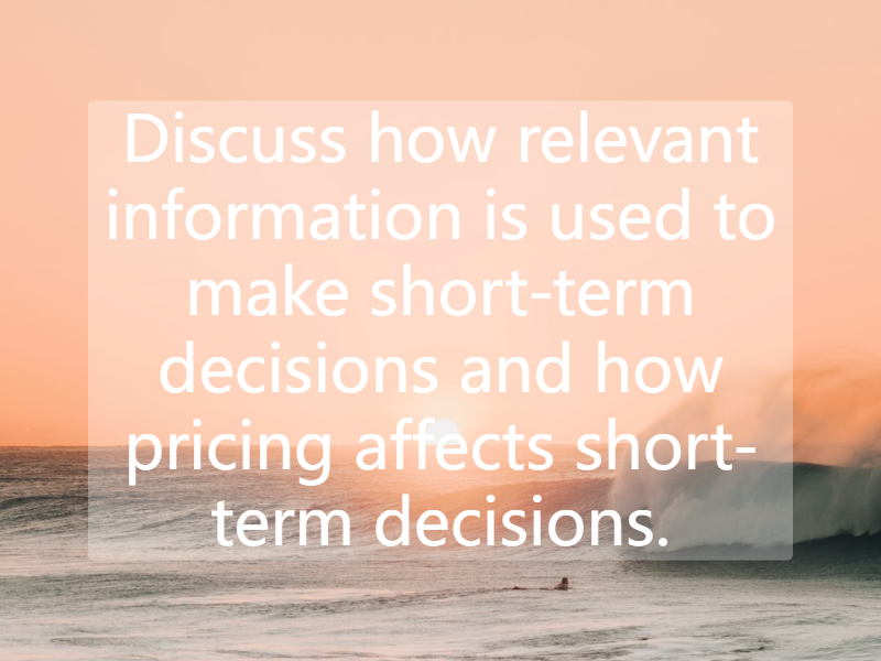 Discuss how relevant information is used to make short-term decisions and how pricing affects short-term decisions.